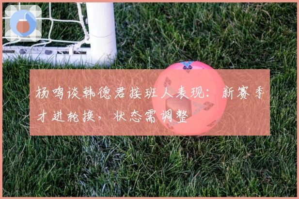 杨鸣谈韩德君接班人表现：新赛季才进轮换，状态需调整