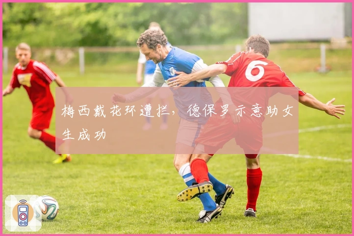 梅西戴花环遭拦，德保罗示意助女生成功