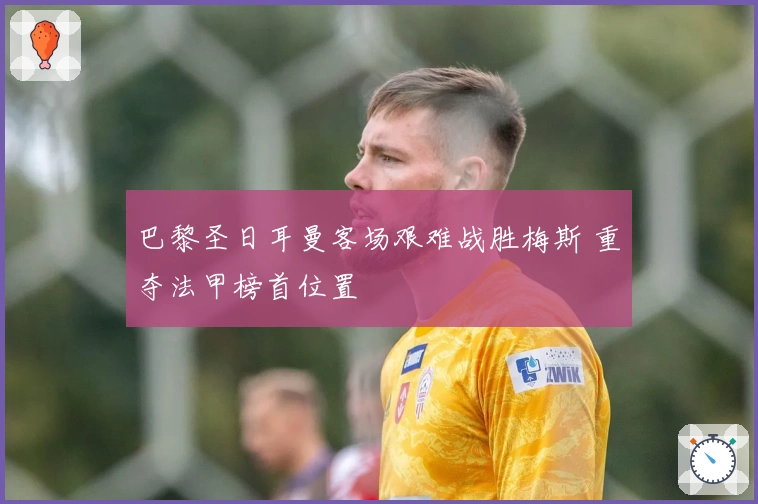 巴黎圣日耳曼客场艰难战胜梅斯 重夺法甲榜首位置