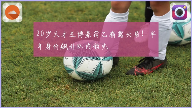 20岁天才王博豪荷乙崭露头角！半年身价飙升队内领先